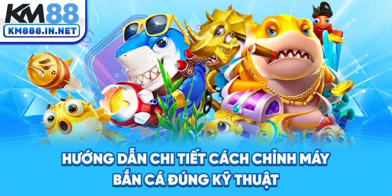 Hướng dẫn chi tiết cách chỉnh máy bắn cá đúng kỹ thuật